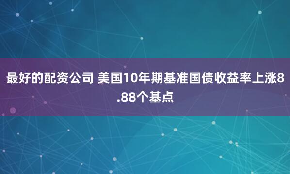 最好的配资公司 美国10年期基准国债收益率上涨8.88个基点