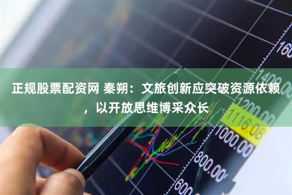 正规股票配资网 秦朔：文旅创新应突破资源依赖，以开放思维博采众长