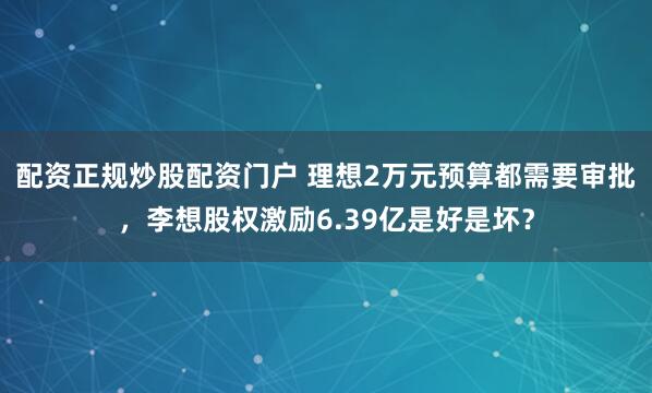 配资正规炒股配资门户 理想2万元预算都需要审批，李想股权激励6.39亿是好是坏？