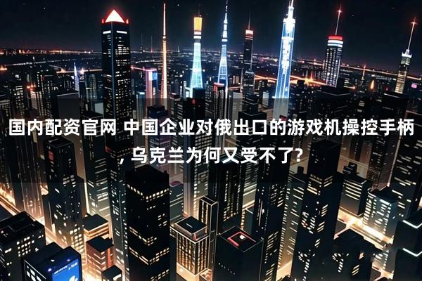 国内配资官网 中国企业对俄出口的游戏机操控手柄, 乌克兰为何又受不了?
