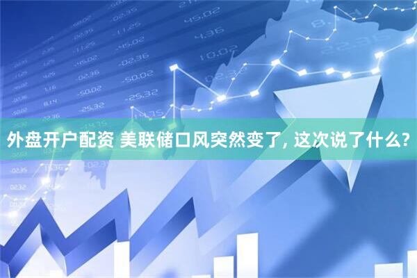外盘开户配资 美联储口风突然变了, 这次说了什么?