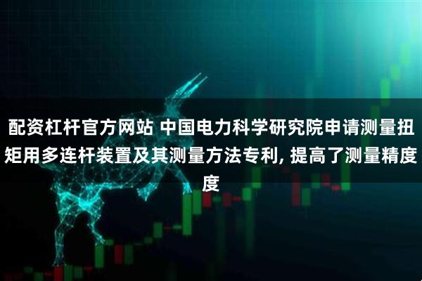 配资杠杆官方网站 中国电力科学研究院申请测量扭矩用多连杆装置及其测量方法专利, 提高了测量精度