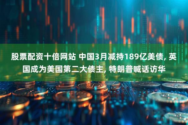 股票配资十倍网站 中国3月减持189亿美债, 英国成为美国第二大债主, 特朗普喊话访华
