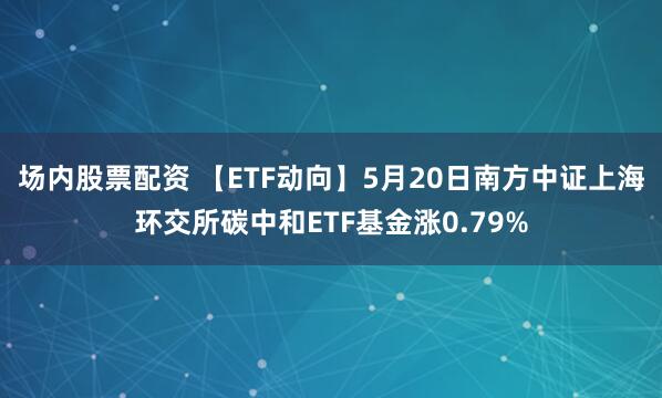 场内股票配资 【ETF动向】5月20日南方中证上海环交所碳中和ETF基金涨0.79%