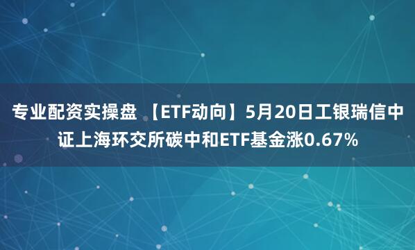 专业配资实操盘 【ETF动向】5月20日工银瑞信中证上海环交所碳中和ETF基金涨0.67%