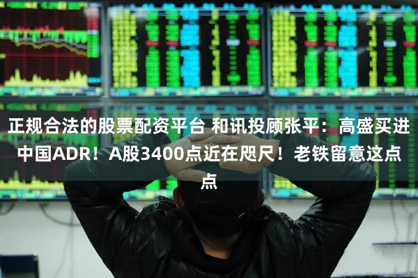 正规合法的股票配资平台 和讯投顾张平：高盛买进中国ADR！A股3400点近在咫尺！老铁留意这点