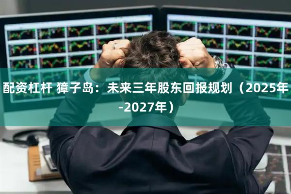 配资杠杆 獐子岛：未来三年股东回报规划（2025年-2027年）