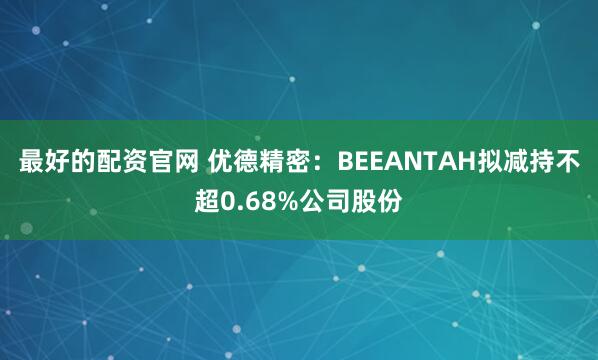 最好的配资官网 优德精密：BEEANTAH拟减持不超0.68%公司股份