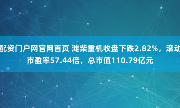 配资门户网官网首页 潍柴重机收盘下跌2.82%，滚动市盈率57.44倍，总市值110.79亿元