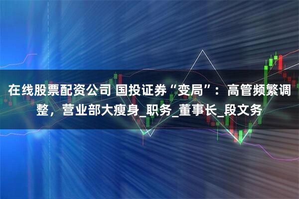 在线股票配资公司 国投证券“变局”：高管频繁调整，营业部大瘦身_职务_董事长_段文务