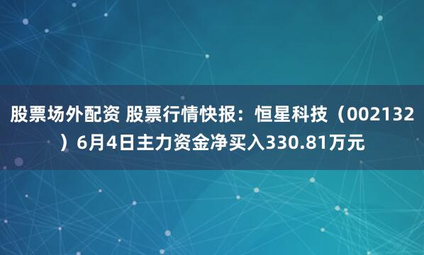 股票场外配资 股票行情快报：恒星科技（002132）6月4日主力资金净买入330.81万元