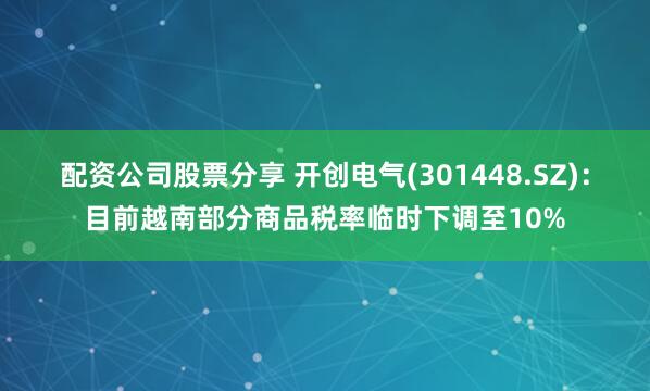 配资公司股票分享 开创电气(301448.SZ)：目前越南部分商品税率临时下调至10%
