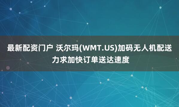 最新配资门户 沃尔玛(WMT.US)加码无人机配送 力求加快订单送达速度