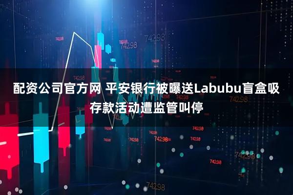 配资公司官方网 平安银行被曝送Labubu盲盒吸存款活动遭监管叫停