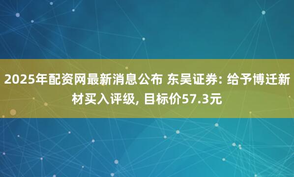 2025年配资网最新消息公布 东吴证券: 给予博迁新材买入评级, 目标价57.3元