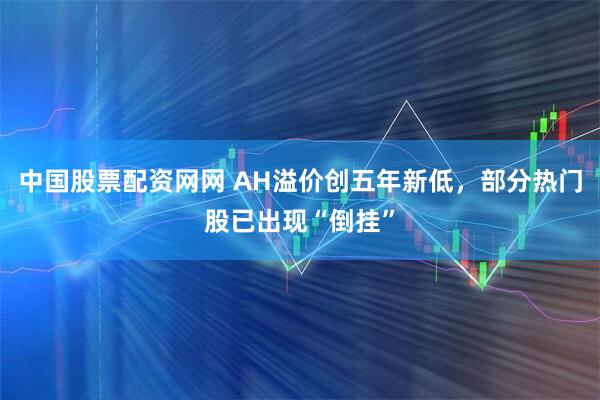 中国股票配资网网 AH溢价创五年新低，部分热门股已出现“倒挂”