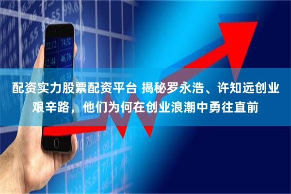 配资实力股票配资平台 揭秘罗永浩、许知远创业艰辛路，他们为何在创业浪潮中勇往直前