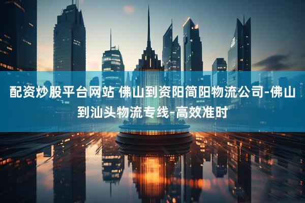 配资炒股平台网站 佛山到资阳简阳物流公司-佛山到汕头物流专线-高效准时