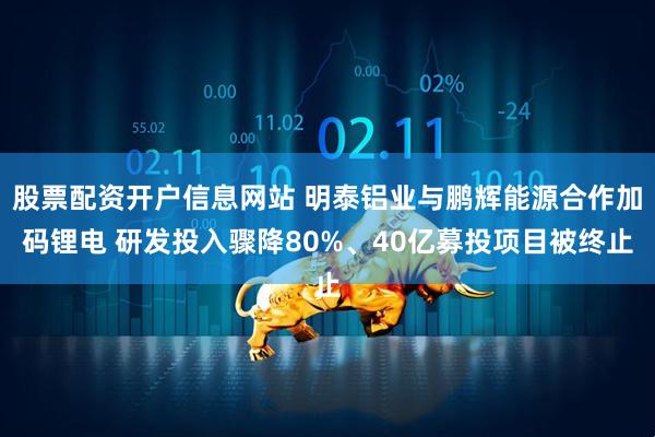 股票配资开户信息网站 明泰铝业与鹏辉能源合作加码锂电 研发投入骤降80%、40亿募投项目被终止