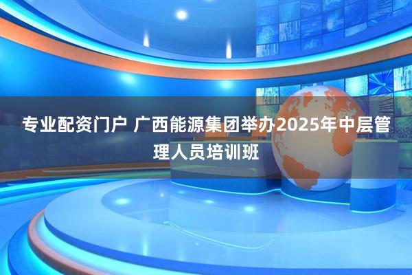 专业配资门户 广西能源集团举办2025年中层管理人员培训班