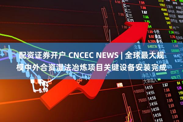 配资证券开户 CNCEC NEWS | 全球最大规模中外合资湿法冶炼项目关键设备安装完成