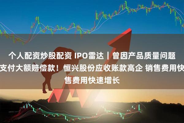 个人配资炒股配资 IPO雷达｜曾因产品质量问题向客户支付大额赔偿款！恒兴股份应收账款高企 销售费用快速增长