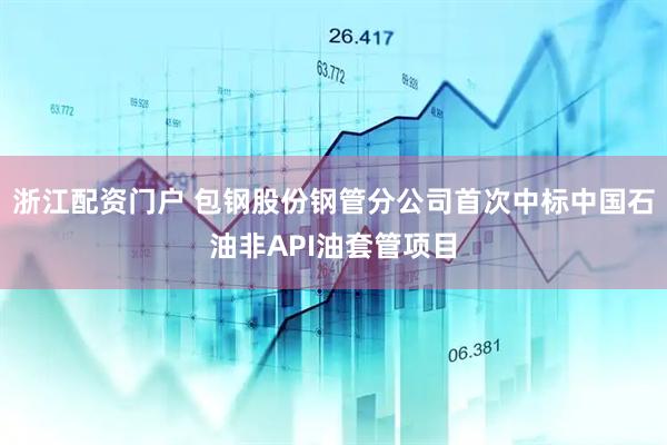 浙江配资门户 包钢股份钢管分公司首次中标中国石油非API油套管项目