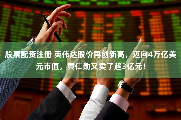 股票配资注册 英伟达股价再创新高，迈向4万亿美元市值，黄仁勋又卖了超3亿元！