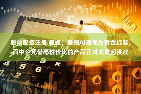股票配资注册 美媒：美国AI被视为黄金标准，而中企凭借高性价比的产品正对此发起挑战