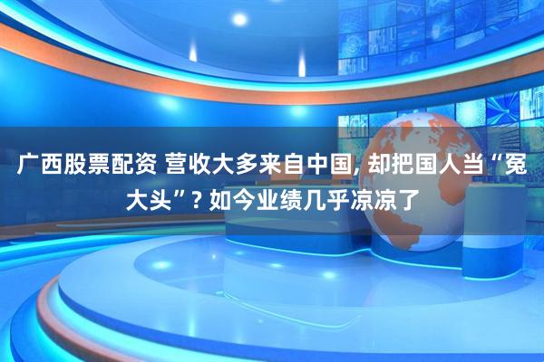 广西股票配资 营收大多来自中国, 却把国人当“冤大头”? 如今业绩几乎凉凉了