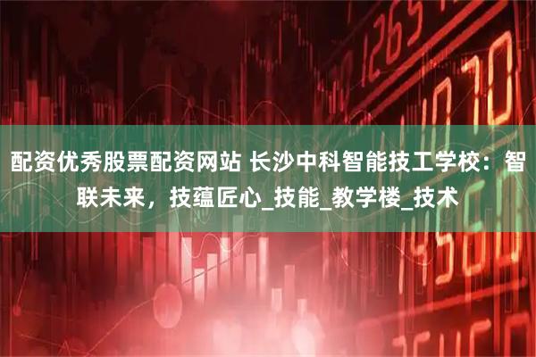 配资优秀股票配资网站 长沙中科智能技工学校：智联未来，技蕴匠心_技能_教学楼_技术