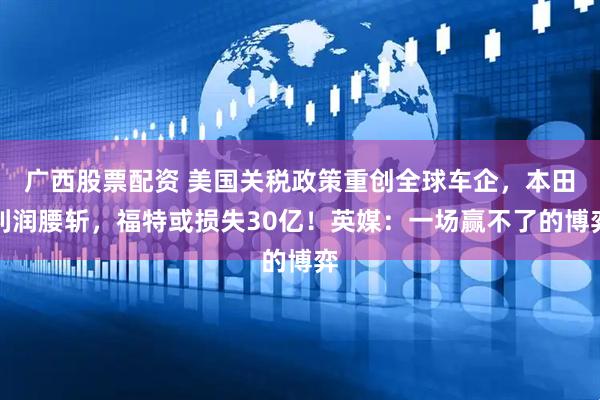 广西股票配资 美国关税政策重创全球车企，本田利润腰斩，福特或损失30亿！英媒：一场赢不了的博弈