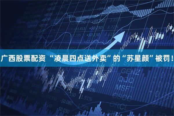 广西股票配资 “凌晨四点送外卖”的“苏星颜”被罚！