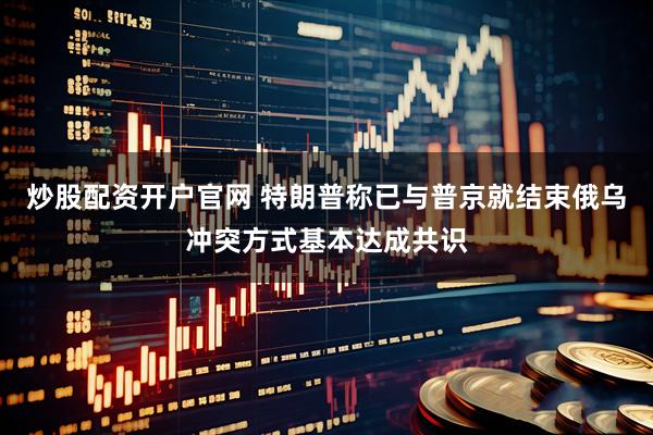 炒股配资开户官网 特朗普称已与普京就结束俄乌冲突方式基本达成共识